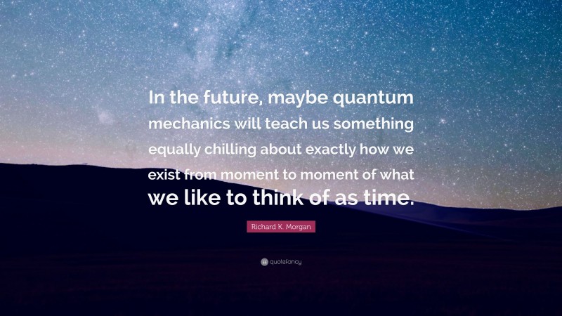 Richard K. Morgan Quote: “In the future, maybe quantum mechanics will teach us something equally chilling about exactly how we exist from moment to moment of what we like to think of as time.”