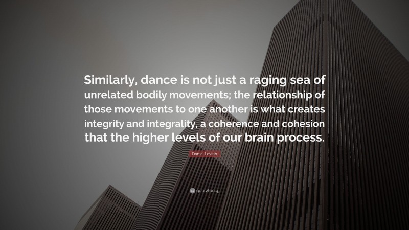Daniel Levitin Quote: “Similarly, dance is not just a raging sea of unrelated bodily movements; the relationship of those movements to one another is what creates integrity and integrality, a coherence and cohesion that the higher levels of our brain process.”