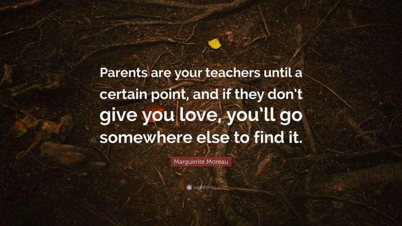 Marguerite Moreau Quote: “Parents are your teachers until a certain point, and if they don’t give you love, you’ll go somewhere else to find it.”