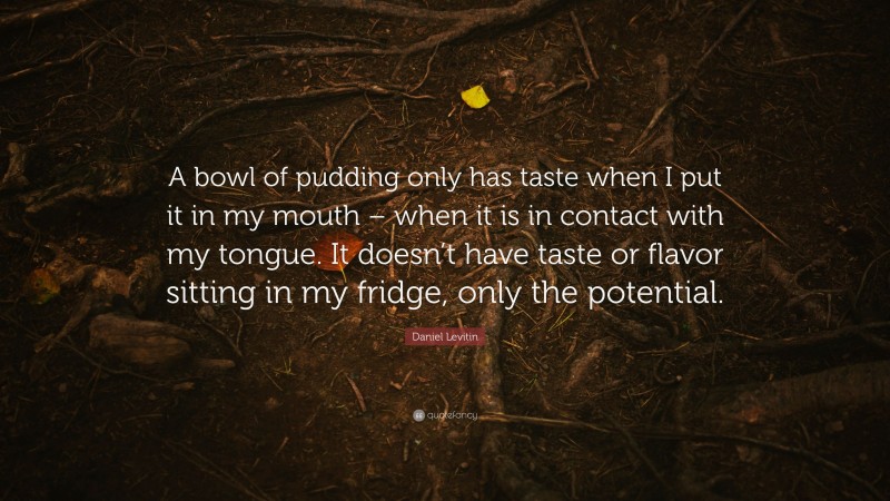 Daniel Levitin Quote: “A bowl of pudding only has taste when I put it in my mouth – when it is in contact with my tongue. It doesn’t have taste or flavor sitting in my fridge, only the potential.”
