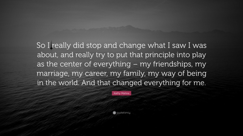 Kathy Mattea Quote: “So I really did stop and change what I saw I was about, and really try to put that principle into play as the center of everything – my friendships, my marriage, my career, my family, my way of being in the world. And that changed everything for me.”