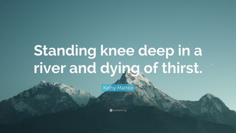 Kathy Mattea Quote: “Standing knee deep in a river and dying of thirst.”