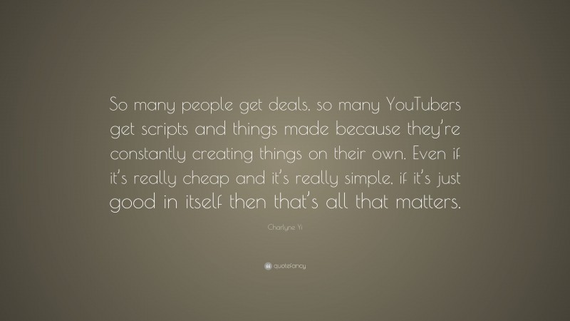 Charlyne Yi Quote: “So many people get deals, so many YouTubers get scripts and things made because they’re constantly creating things on their own. Even if it’s really cheap and it’s really simple, if it’s just good in itself then that’s all that matters.”