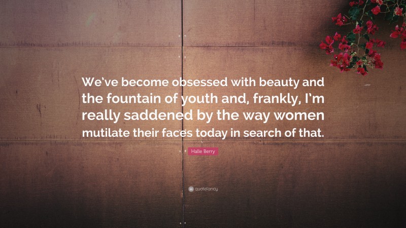 Halle Berry Quote: “We’ve become obsessed with beauty and the fountain of youth and, frankly, I’m really saddened by the way women mutilate their faces today in search of that.”