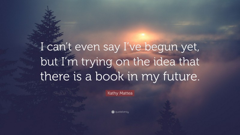 Kathy Mattea Quote: “I can’t even say I’ve begun yet, but I’m trying on the idea that there is a book in my future.”