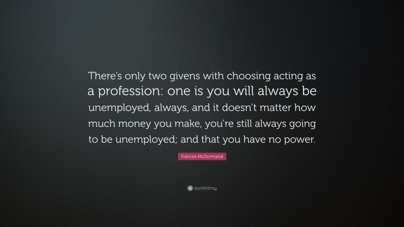 Frances McDormand Quote: “There’s only two givens with choosing acting as a profession: one is you will always be unemployed, always, and it doesn’t matter how much money you make, you’re still always going to be unemployed; and that you have no power.”