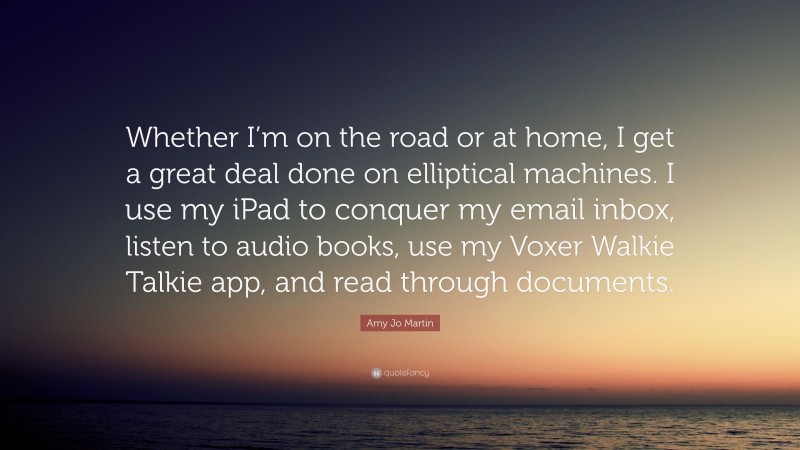 Amy Jo Martin Quote: “Whether I’m on the road or at home, I get a great deal done on elliptical machines. I use my iPad to conquer my email inbox, listen to audio books, use my Voxer Walkie Talkie app, and read through documents.”