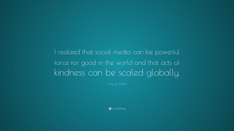Amy Jo Martin Quote: “I realized that social media can be powerful force for good in the world and that acts of kindness can be scaled globally.”