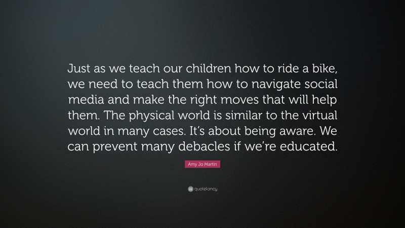 Amy Jo Martin Quote: “Just as we teach our children how to ride a bike, we need to teach them how to navigate social media and make the right moves that will help them. The physical world is similar to the virtual world in many cases. It’s about being aware. We can prevent many debacles if we’re educated.”