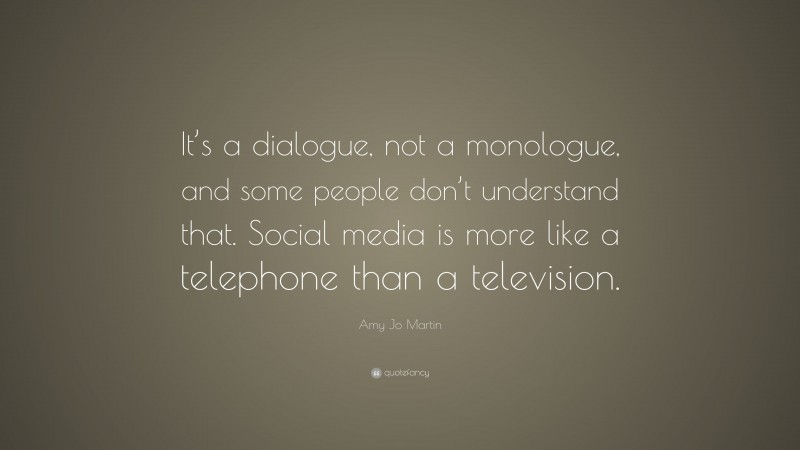 Amy Jo Martin Quote: “It’s a dialogue, not a monologue, and some people don’t understand that. Social media is more like a telephone than a television.”