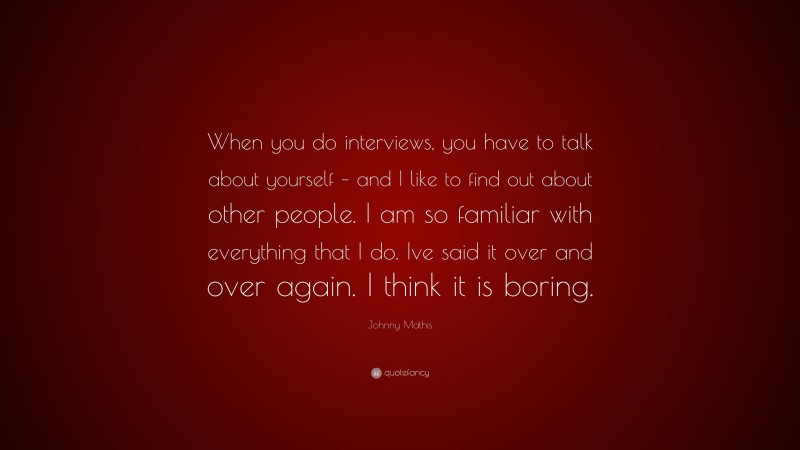Johnny Mathis Quote: “When you do interviews, you have to talk about yourself – and I like to find out about other people. I am so familiar with everything that I do. Ive said it over and over again. I think it is boring.”