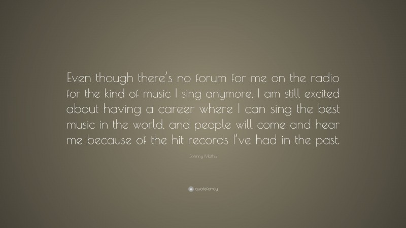 Johnny Mathis Quote: “Even though there’s no forum for me on the radio for the kind of music I sing anymore, I am still excited about having a career where I can sing the best music in the world, and people will come and hear me because of the hit records I’ve had in the past.”