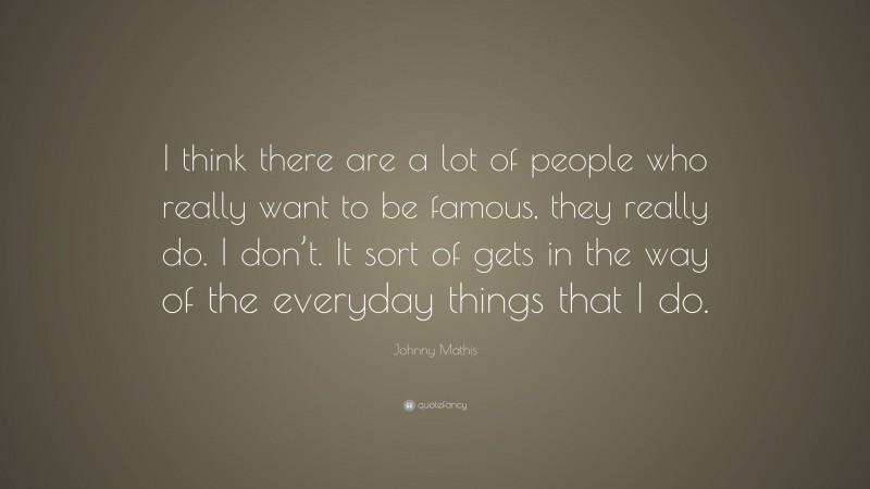 Johnny Mathis Quote: “I think there are a lot of people who really want to be famous, they really do. I don’t. It sort of gets in the way of the everyday things that I do.”