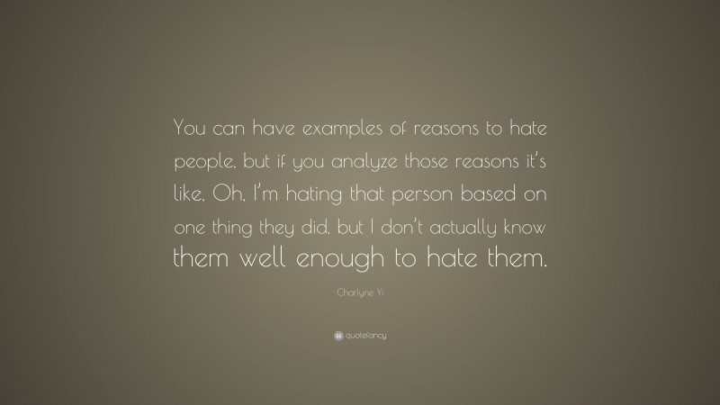 Charlyne Yi Quote: “You can have examples of reasons to hate people, but if you analyze those reasons it’s like, Oh, I’m hating that person based on one thing they did, but I don’t actually know them well enough to hate them.”