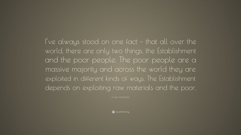 Hugh Masekela Quote: “I’ve always stood on one fact – that all over the world, there are only two things, the Establishment and the poor people. The poor people are a massive majority and across the world they are exploited in different kinds of ways. The Establishment depends on exploiting raw materials and the poor.”
