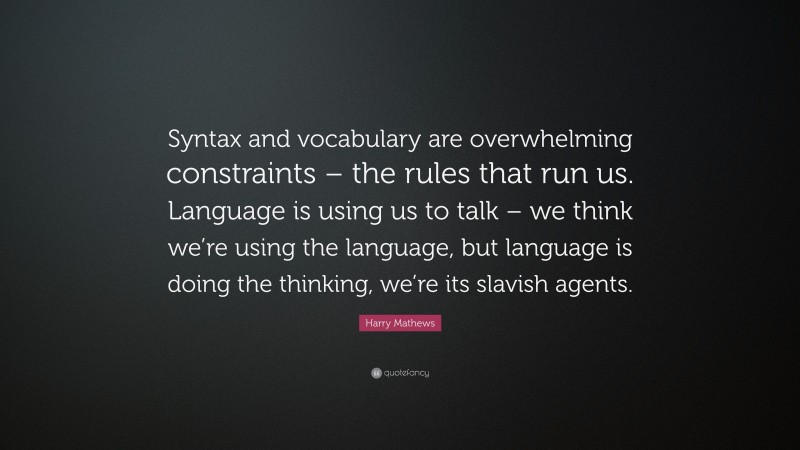 Harry Mathews Quote: “Syntax and vocabulary are overwhelming constraints – the rules that run us. Language is using us to talk – we think we’re using the language, but language is doing the thinking, we’re its slavish agents.”