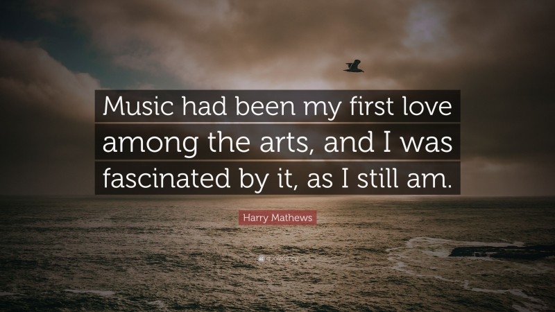 Harry Mathews Quote: “Music had been my first love among the arts, and I was fascinated by it, as I still am.”