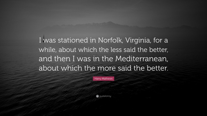 Harry Mathews Quote: “I was stationed in Norfolk, Virginia, for a while, about which the less said the better, and then I was in the Mediterranean, about which the more said the better.”
