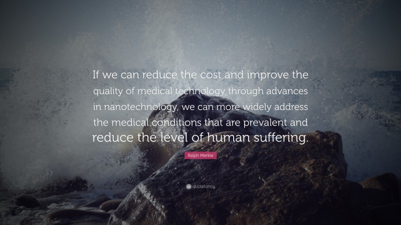 Ralph Merkle Quote: “If we can reduce the cost and improve the quality of medical technology through advances in nanotechnology, we can more widely address the medical conditions that are prevalent and reduce the level of human suffering.”