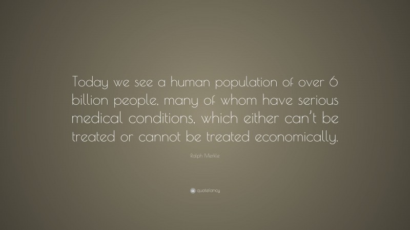 Ralph Merkle Quote: “Today we see a human population of over 6 billion people, many of whom have serious medical conditions, which either can’t be treated or cannot be treated economically.”