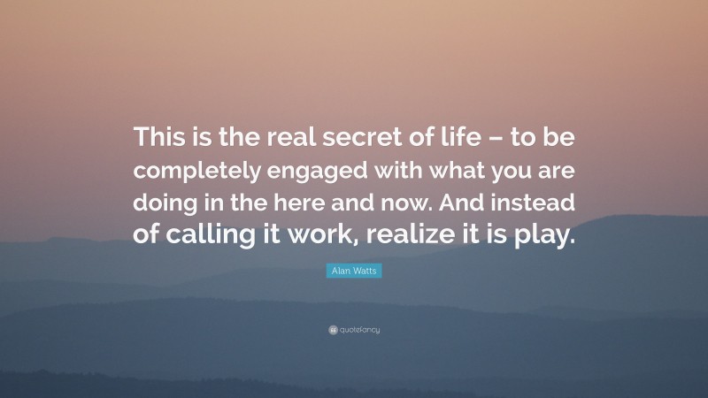 Alan Watts Quote: “This is the real secret of life – to be completely engaged with what you are doing in the here and now. And instead of calling it work, realize it is play.”