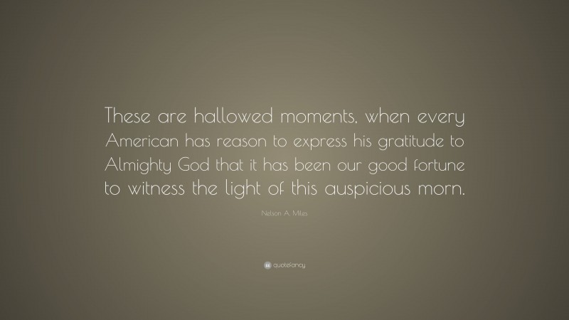 Nelson A. Miles Quote: “These are hallowed moments, when every American has reason to express his gratitude to Almighty God that it has been our good fortune to witness the light of this auspicious morn.”