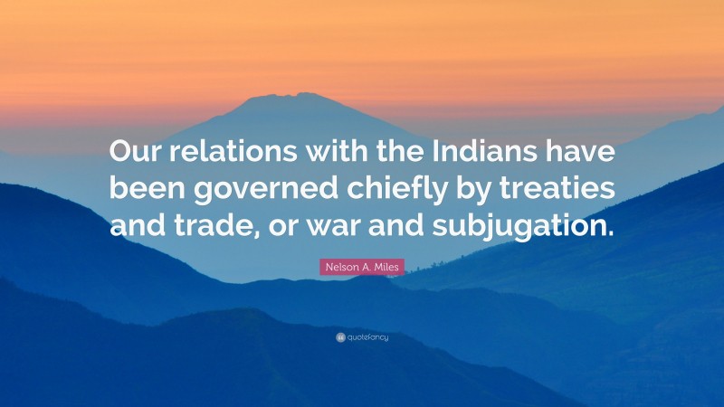 Nelson A. Miles Quote: “Our relations with the Indians have been governed chiefly by treaties and trade, or war and subjugation.”