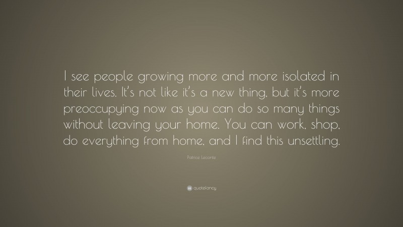Patrice Leconte Quote: “I see people growing more and more isolated in their lives. It’s not like it’s a new thing, but it’s more preoccupying now as you can do so many things without leaving your home. You can work, shop, do everything from home, and I find this unsettling.”