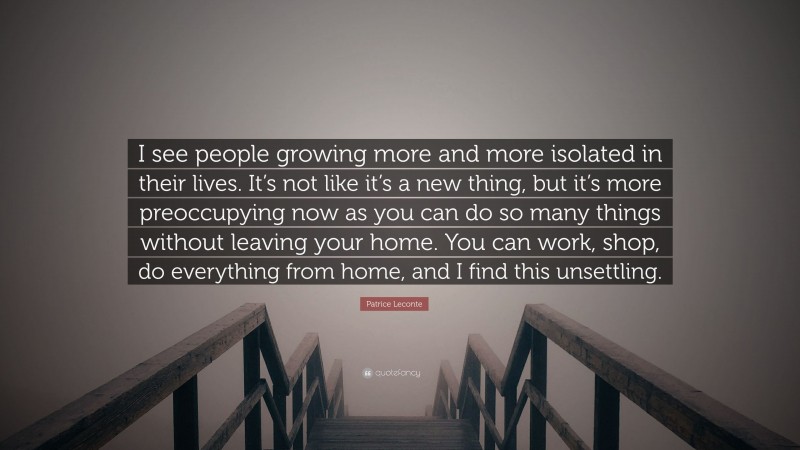 Patrice Leconte Quote: “I see people growing more and more isolated in their lives. It’s not like it’s a new thing, but it’s more preoccupying now as you can do so many things without leaving your home. You can work, shop, do everything from home, and I find this unsettling.”