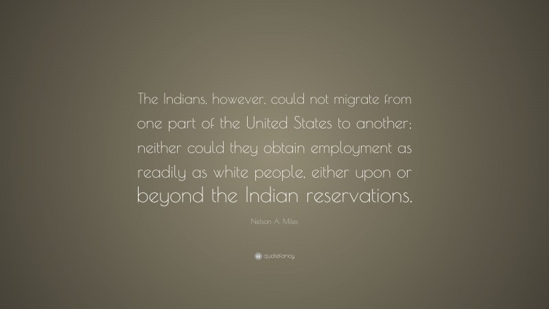 Nelson A. Miles Quote: “The Indians, however, could not migrate from one part of the United States to another; neither could they obtain employment as readily as white people, either upon or beyond the Indian reservations.”