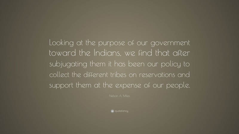 Nelson A. Miles Quote: “Looking at the purpose of our government toward the Indians, we find that after subjugating them it has been our policy to collect the different tribes on reservations and support them at the expense of our people.”