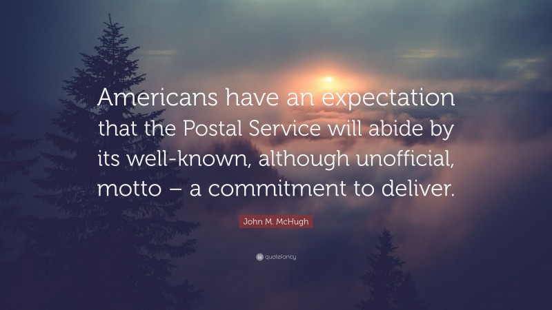 John M. McHugh Quote: “Americans have an expectation that the Postal Service will abide by its well-known, although unofficial, motto – a commitment to deliver.”