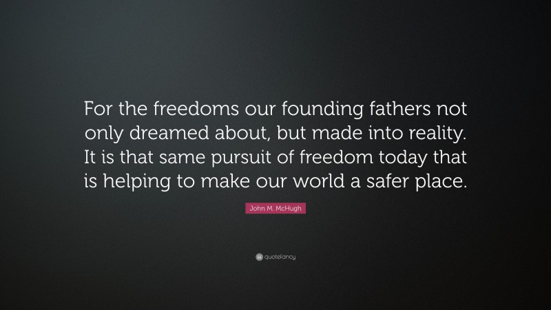 John M. McHugh Quote: “For the freedoms our founding fathers not only dreamed about, but made into reality. It is that same pursuit of freedom today that is helping to make our world a safer place.”