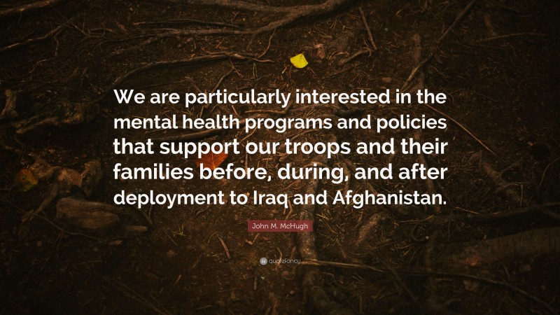 John M. McHugh Quote: “We are particularly interested in the mental health programs and policies that support our troops and their families before, during, and after deployment to Iraq and Afghanistan.”