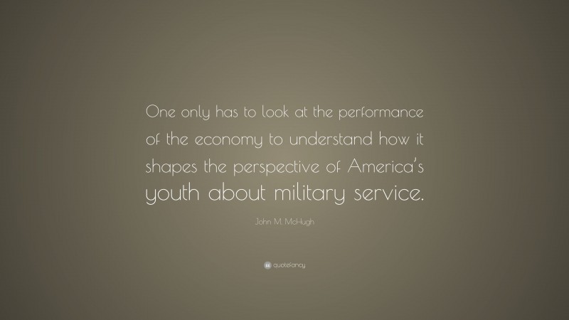 John M. McHugh Quote: “One only has to look at the performance of the economy to understand how it shapes the perspective of America’s youth about military service.”