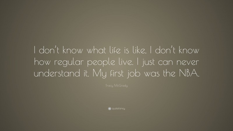 Tracy McGrady Quote: “I don’t know what life is like, I don’t know how regular people live. I just can never understand it. My first job was the NBA.”