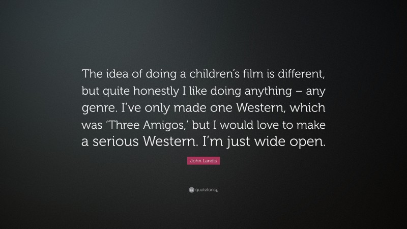 John Landis Quote: “The idea of doing a children’s film is different, but quite honestly I like doing anything – any genre. I’ve only made one Western, which was ‘Three Amigos,’ but I would love to make a serious Western. I’m just wide open.”