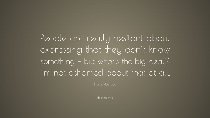 Tracy McGrady Quote: “People are really hesitant about expressing that they don’t know something – but what’s the big deal? I’m not ashamed about that at all.”