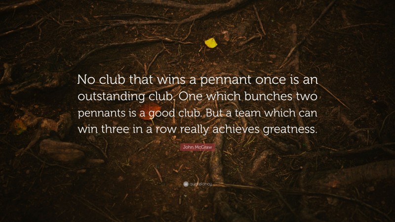 John McGraw Quote: “No club that wins a pennant once is an outstanding club. One which bunches two pennants is a good club. But a team which can win three in a row really achieves greatness.”