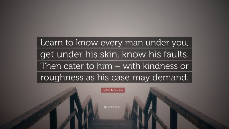 John McGraw Quote: “Learn to know every man under you, get under his skin, know his faults. Then cater to him – with kindness or roughness as his case may demand.”