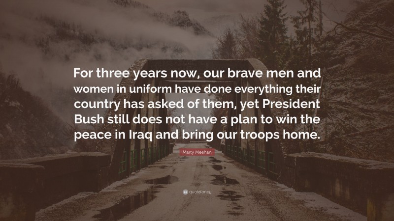 Marty Meehan Quote: “For three years now, our brave men and women in uniform have done everything their country has asked of them, yet President Bush still does not have a plan to win the peace in Iraq and bring our troops home.”