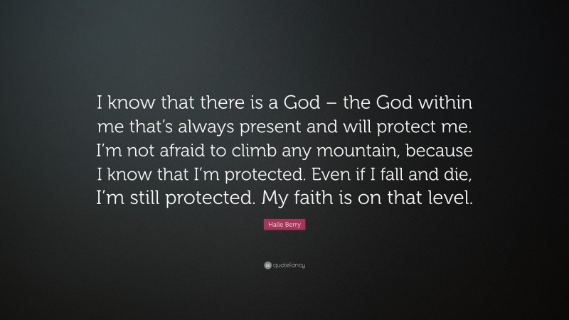 Halle Berry Quote: “I know that there is a God – the God within me that’s always present and will protect me. I’m not afraid to climb any mountain, because I know that I’m protected. Even if I fall and die, I’m still protected. My faith is on that level.”