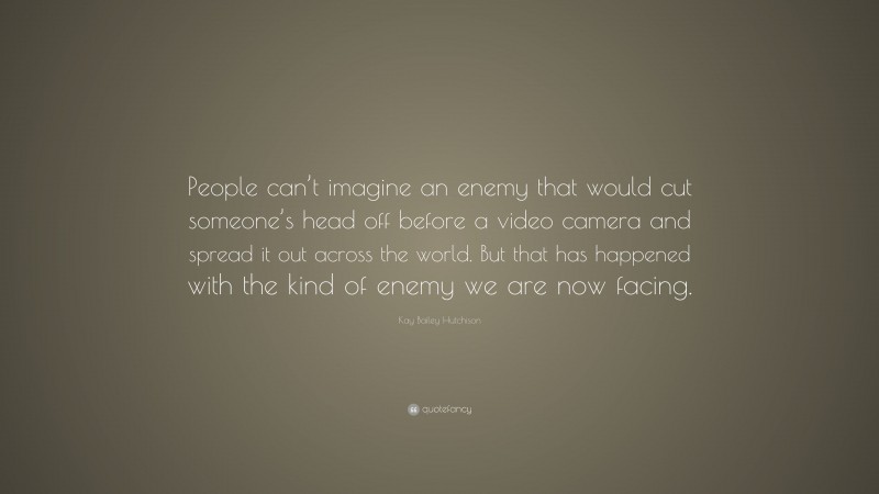 Kay Bailey Hutchison Quote: “People can’t imagine an enemy that would cut someone’s head off before a video camera and spread it out across the world. But that has happened with the kind of enemy we are now facing.”
