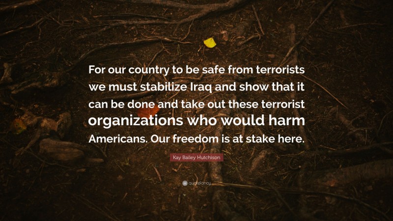 Kay Bailey Hutchison Quote: “For our country to be safe from terrorists we must stabilize Iraq and show that it can be done and take out these terrorist organizations who would harm Americans. Our freedom is at stake here.”