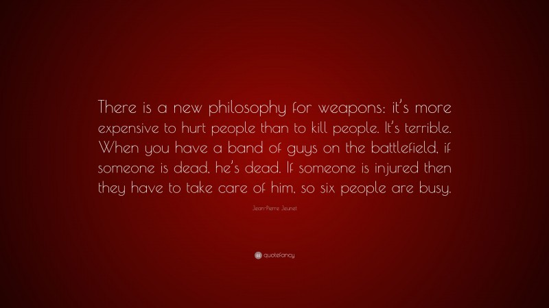 Jean-Pierre Jeunet Quote: “There is a new philosophy for weapons: it’s more expensive to hurt people than to kill people. It’s terrible. When you have a band of guys on the battlefield, if someone is dead, he’s dead. If someone is injured then they have to take care of him, so six people are busy.”