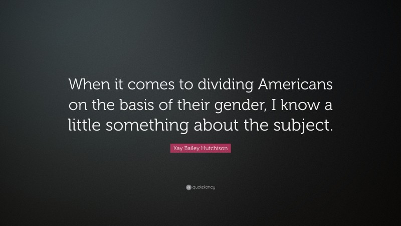 Kay Bailey Hutchison Quote: “When it comes to dividing Americans on the basis of their gender, I know a little something about the subject.”