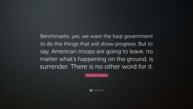 Kay Bailey Hutchison Quote: “Benchmarks, yes, we want the Iraqi government to do the things that will show progress. But to say, American troops are going to leave, no matter what’s happening on the ground, is surrender. There is no other word for it.”