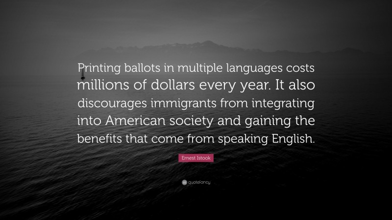 Ernest Istook Quote: “Printing ballots in multiple languages costs millions of dollars every year. It also discourages immigrants from integrating into American society and gaining the benefits that come from speaking English.”
