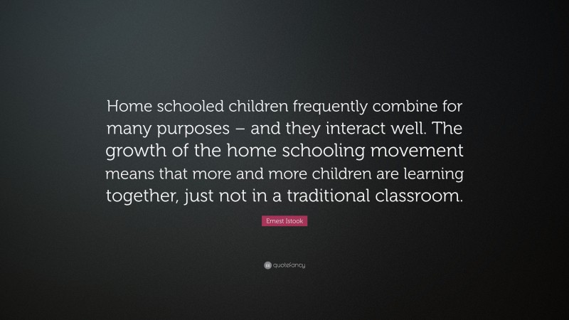 Ernest Istook Quote: “Home schooled children frequently combine for many purposes – and they interact well. The growth of the home schooling movement means that more and more children are learning together, just not in a traditional classroom.”