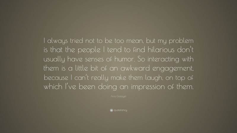 Ana Gasteyer Quote: “I always tried not to be too mean, but my problem is that the people I tend to find hilarious don’t usually have senses of humor. So interacting with them is a little bit of an awkward engagement, because I can’t really make them laugh, on top of which I’ve been doing an impression of them.”
